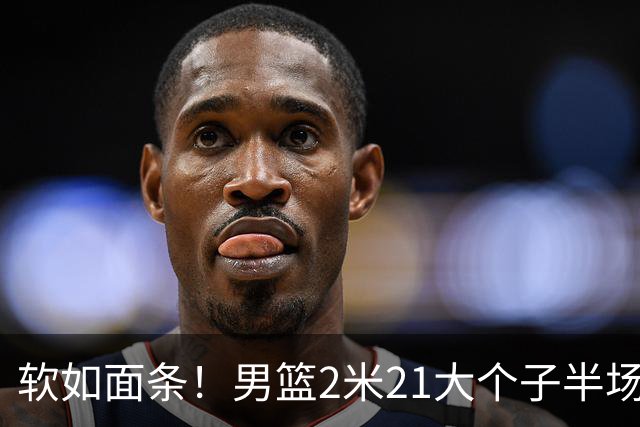 软如面条！男篮2米21大个子半场0板全场0分，球迷：凭什么不带周琦？